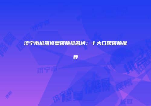 济宁市桩冠修复医院排名榜：十大口碑医院推荐