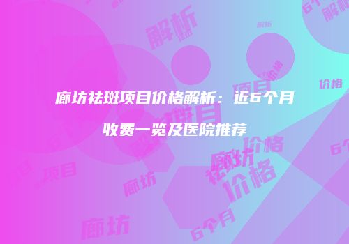 廊坊祛斑项目价格解析：近6个月收费一览及医院推荐