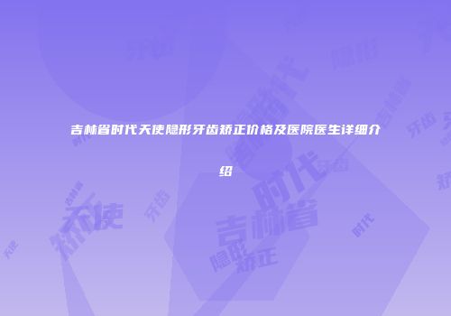 吉林省时代天使隐形牙齿矫正价格及医院医生详细介绍