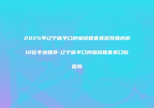 2025年辽宁省半口种植修复套餐医院强榜前10位专业推荐-辽宁省半口种植修复套餐口腔医院