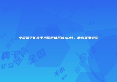 全国鼻子扩容手术医院排名前50强，助您美丽蜕变
