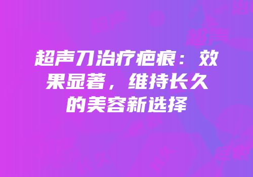 超声刀治疗疤痕：效果显著，维持长久的美容新选择
