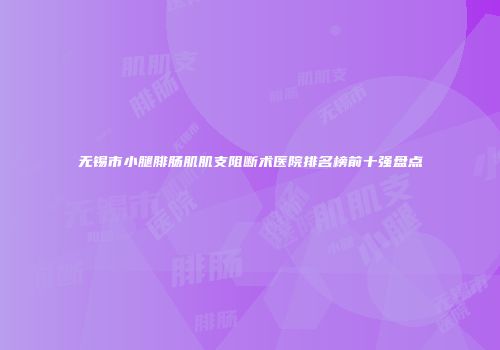 无锡市小腿腓肠肌肌支阻断术医院排名榜前十强盘点