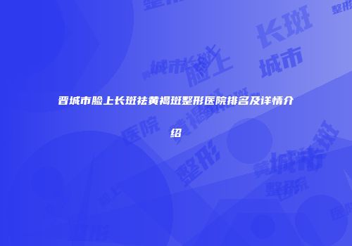 晋城市脸上长斑祛黄褐斑整形医院排名及详情介绍