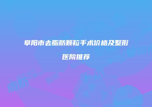 阜阳市去脂肪颗粒手术价格及整形医院推荐