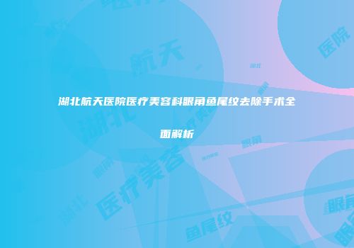 湖北航天医院医疗美容科眼角鱼尾纹去除手术全面解析