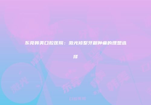 东莞韩美口腔医院：激光修整牙龈肿痛的理想选择