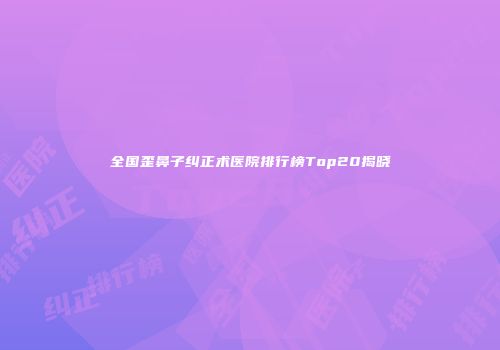 全国歪鼻子纠正术医院排行榜Top20揭晓