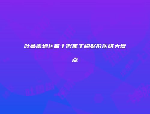 吐鲁番地区前十假体丰胸整形医院大盘点