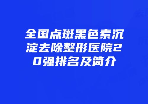 全国点斑黑色素沉淀去除整形医院20强排名及简介