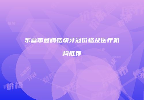 东营市登腾锆块牙冠价格及医疗机构推荐
