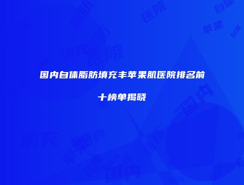 国内自体脂肪填充丰苹果肌医院排名前十榜单揭晓