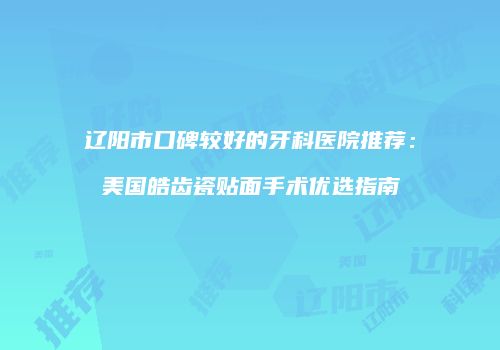 辽阳市口碑较好的牙科医院推荐：美国皓齿瓷贴面手术优选指南