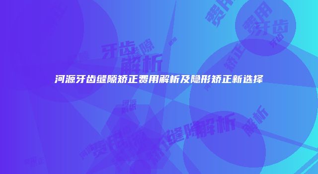 河源牙齿缝隙矫正费用解析及隐形矫正新选择