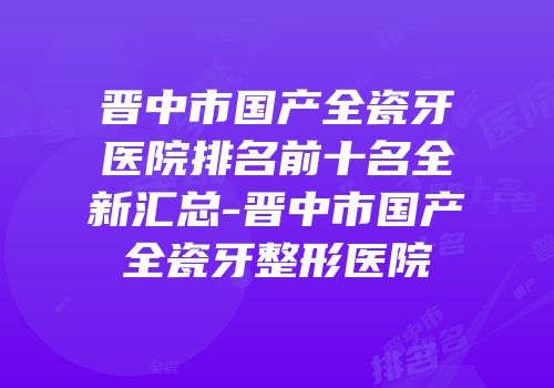晋中市国产全瓷牙医院排名前十名全新汇总-晋中市国产全瓷牙整形医院