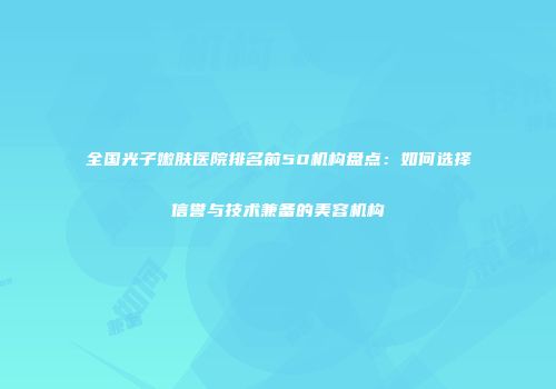 全国光子嫩肤医院排名前50机构盘点：如何选择信誉与技术兼备的美容机构