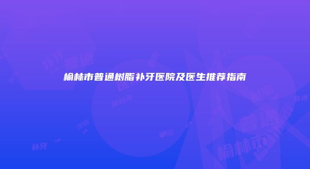 榆林市普通树脂补牙医院及医生推荐指南