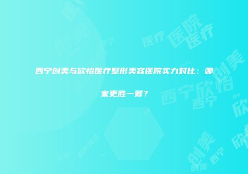 西宁创美与欣怡医疗整形美容医院实力对比：哪家更胜一筹？