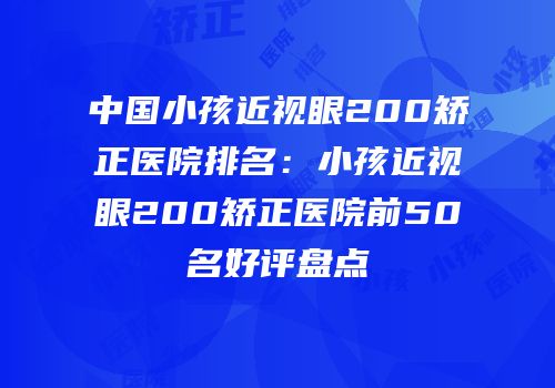 中国小孩近视眼200矫正医院排名：小孩近视眼200矫正医院前50名好评盘点