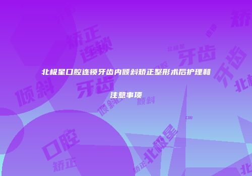 北极星口腔连锁牙齿内倾斜矫正整形术后护理和注意事项