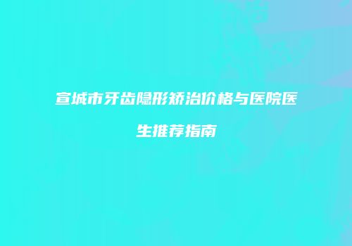 宣城市牙齿隐形矫治价格与医院医生推荐指南