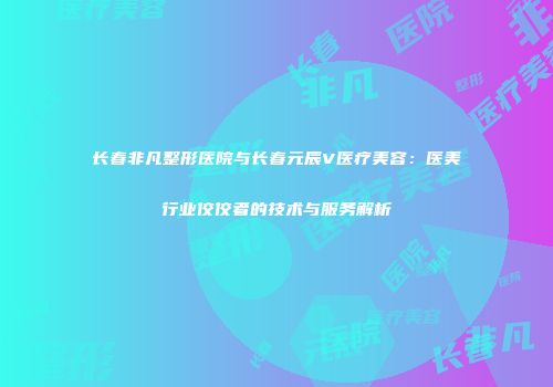 长春非凡整形医院与长春元辰V医疗美容：医美行业佼佼者的技术与服务解析