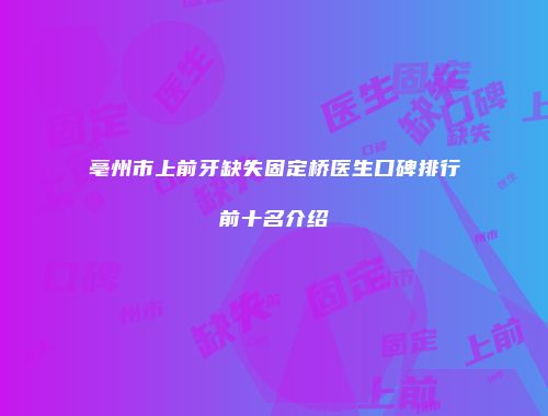 亳州市上前牙缺失固定桥医生口碑排行前十名介绍