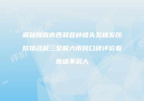 解秘陇南市西和县种植头发植发医院排名前三至前六市民口碑评价看靠谱不坑人