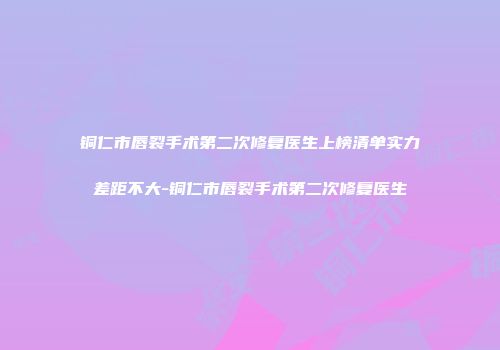 铜仁市唇裂手术第二次修复医生上榜清单实力差距不大-铜仁市唇裂手术第二次修复医生