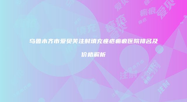 乌鲁木齐市爱贝芙注射填充痤疮瘢痕医院排名及价格解析