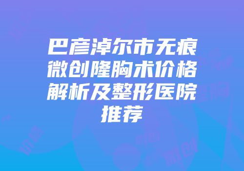 巴彦淖尔市无痕微创隆胸术价格解析及整形医院推荐