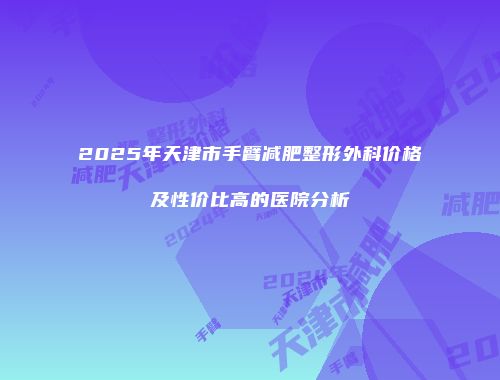 2025年天津市手臂减肥整形外科价格及性价比高的医院分析