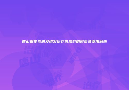 唐山遗传性脱发植发治疗价格影响因素及费用解析