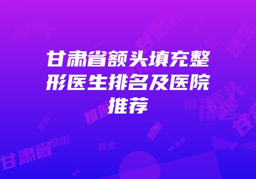 甘肃省额头填充整形医生排名及医院推荐