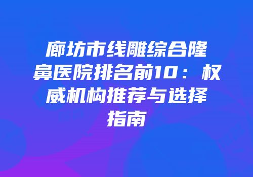 廊坊市线雕综合隆鼻医院排名前10：权威机构推荐与选择指南