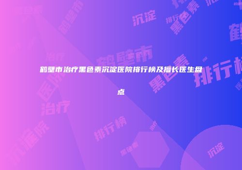 鹤壁市治疗黑色素沉淀医院排行榜及擅长医生盘点