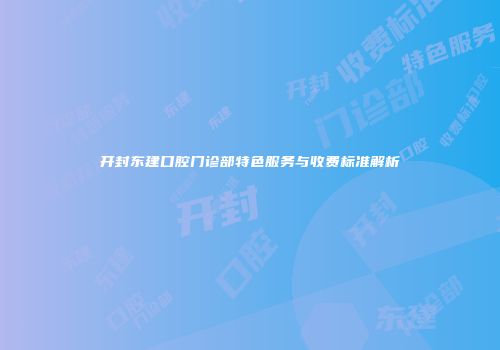 开封东建口腔门诊部特色服务与收费标准解析