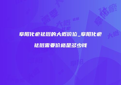 阜阳化瘀祛斑的大概价位_阜阳化瘀祛斑需要价格是多少钱