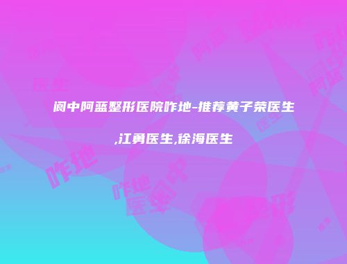 阆中阿蓝整形医院咋地-推荐黄子荣医生,江勇医生,徐海医生