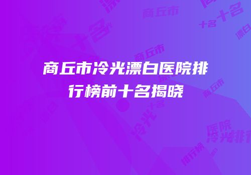 商丘市冷光漂白医院排行榜前十名揭晓