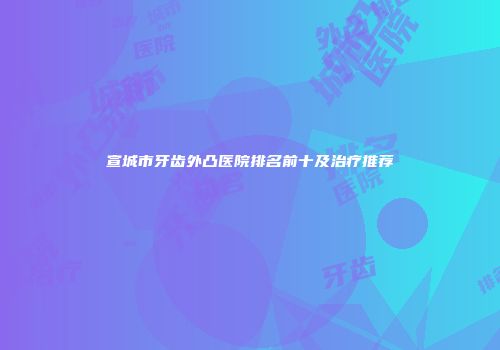 宣城市牙齿外凸医院排名前十及治疗推荐