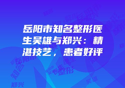岳阳市知名整形医生吴雄与郑兴：精湛技艺，患者好评