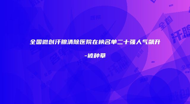 全国微创汗腺清除医院在榜名单二十强人气飙升-被种草