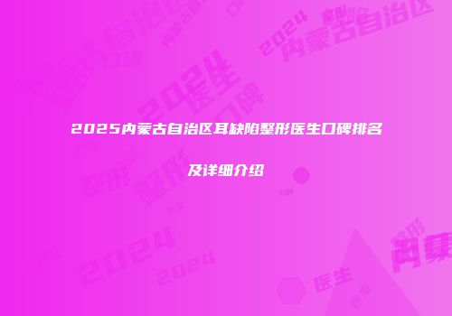 2025内蒙古自治区耳缺陷整形医生口碑排名及详细介绍