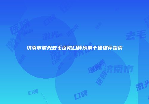 济南市激光去毛医院口碑榜前十佳推荐指南