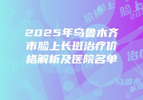 2025年乌鲁木齐市脸上长斑治疗价格解析及医院名单