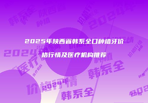 2025年陕西省韩系全口种植牙价格行情及医疗机构推荐
