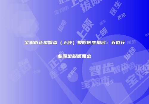 宝鸡市正位智齿（上颌）拔除医生排名：五位行业翘楚脱颖而出