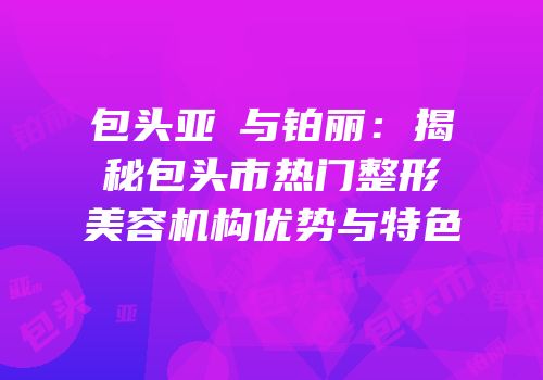 包头亚燊与铂丽：揭秘包头市热门整形美容机构优势与特色