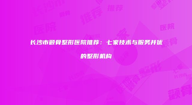 长沙市颧骨整形医院推荐：七家技术与服务并优的整形机构